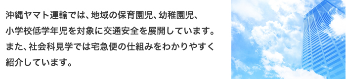 沖縄ヤマト運輸では、地域の保育園児、幼稚園児、小学校低学年児を対象に交通安全を展開しています。また、社会科見学では宅急便の仕組みをわかりやすく紹介しています。